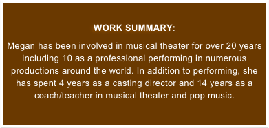 
WORK SUMMARY: 
Megan has been involved in musical theater for over 20 years including 10 as a professional performing in numerous productions around the world. In addition to performing, she has spent 4 years as a casting director and 14 years as a coach/teacher in musical theater and pop music.
